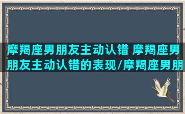 摩羯座男朋友主动认错 摩羯座男朋友主动认错的表现/摩羯座男朋友主动认错 摩羯座男朋友主动认错的表现-我的网站